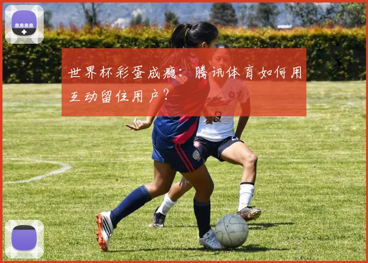 世界杯彩蛋成瘾：腾讯体育如何用互动留住用户？