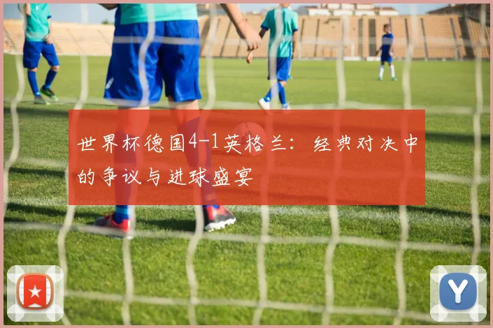 世界杯德国4-1英格兰:经典对决中的争议与进球盛宴