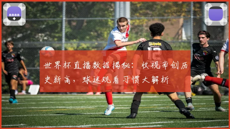 世界杯直播数据揭秘：收视率创历史新高，球迷观看习惯大解析