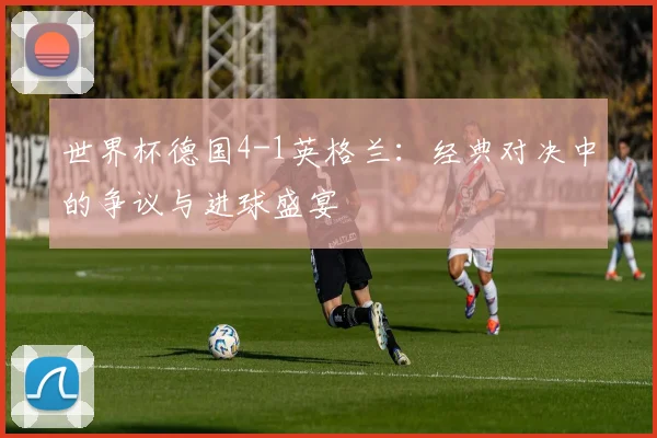 世界杯德国4-1英格兰:经典对决中的争议与进球盛宴