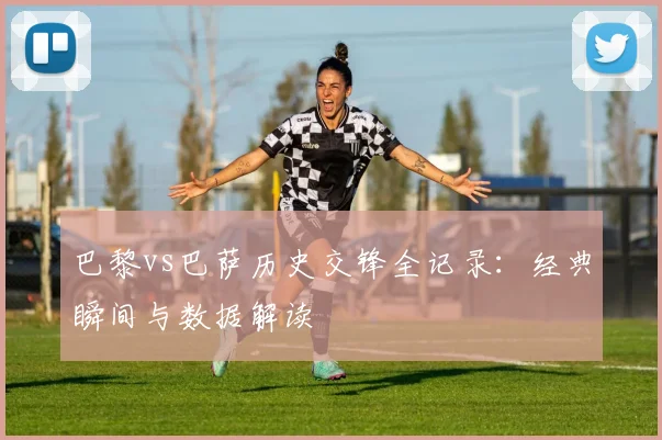 巴黎vs巴萨历史交锋全记录：经典瞬间与数据解读