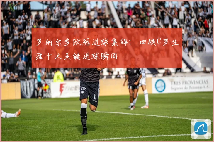 罗纳尔多欧冠进球集锦：回顾C罗生涯十大关键进球瞬间