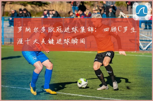 罗纳尔多欧冠进球集锦：回顾C罗生涯十大关键进球瞬间