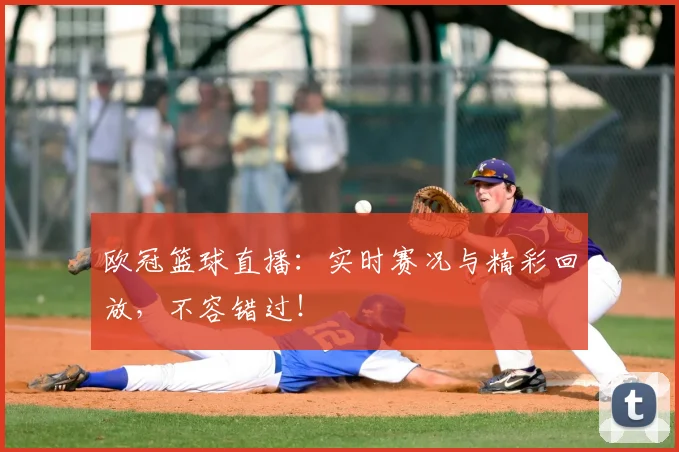 欧冠篮球直播：实时赛况与精彩回放，不容错过！