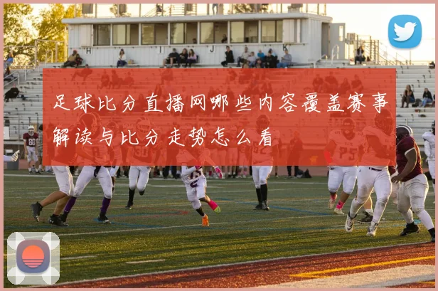 足球比分直播网哪些内容覆盖赛事解读与比分走势怎么看