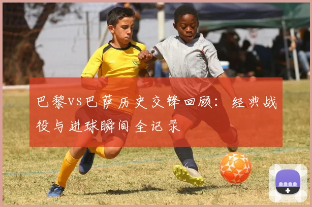 巴黎vs巴萨历史交锋回顾：经典战役与进球瞬间全记录